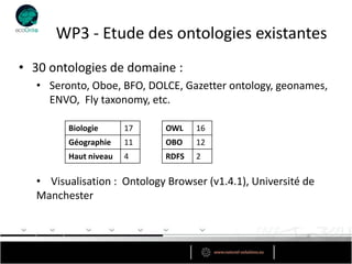 WP3 - Etude des ontologies existantes
• 30 ontologies de domaine :
   • Seronto, Oboe, BFO, DOLCE, Gazetter ontology, geonames,
     ENVO, Fly taxonomy, etc.

         Biologie      17    OWL    16
         Géographie    11    OBO    12
         Haut niveau   4     RDFS   2

   • Visualisation : Ontology Browser (v1.4.1), Université de
   Manchester
 