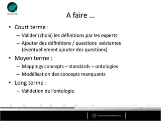 A faire …
• Court terme :
   – Valider (choix) les définitions par les experts
   – Ajouter des définitions / questions existantes
     (éventuellement ajouter des questions)
• Moyen terme :
   – Mappings concepts – standards – ontologies
   – Modélisation des concepts manquants
• Long terme :
   – Validation de l’ontologie
 