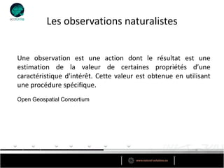 Les observations naturalistes


Une observation est une action dont le résultat est une
estimation de la valeur de certaines propriétés d’une
caractéristique d'intérêt. Cette valeur est obtenue en utilisant
une procédure spécifique.
Open Geospatial Consortium
 