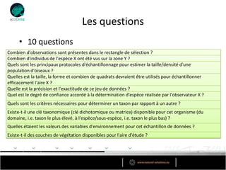 Les questions
     • 10 questions
Combien d'observations sont présentes dans le rectangle de sélection ?
Combien d'individus de l'espèce X ont été vus sur la zone Y ?
Quels sont les principaux protocoles d'échantillonnage pour estimer la taille/densité d'une
population d'oiseaux ?
Quelles est la taille, la forme et combien de quadrats devraient être utilisés pour échantillonner
efficacement l'aire X ?
Quelle est la précision et l'exactitude de ce jeu de données ?
Quel est le degré de confiance accordé à la détermination d'espèce réalisée par l'observateur X ?
Quels sont les critères nécessaires pour déterminer un taxon par rapport à un autre ?
Existe-t-il une clé taxonomique (clé dichotomique ou matrice) disponible pour cet organisme (du
domaine, i.e. taxon le plus élevé, à l'espèce/sous-espèce, i.e. taxon le plus bas) ?
Quelles étaient les valeurs des variables d'environnement pour cet échantillon de données ?
Existe-t-il des couches de végétation disponibles pour l'aire d'étude ?
 