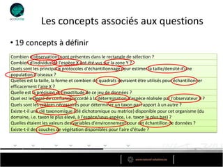 Les concepts associés aux questions
• 19 concepts à définir
Combien d'observations sont présentes dans le rectangle de sélection ?
Combien d'individus de l'espèce X ont été vus sur la zone Y ?
Quels sont les principaux protocoles d'échantillonnage pour estimer la taille/densité d'une
population d'oiseaux ?
Quelles est la taille, la forme et combien de quadrats devraient être utilisés pour échantillonner
efficacement l'aire X ?
Quelle est la précision et l'exactitude de ce jeu de données ?
Quel est le degré de confiance accordé à la détermination d'espèce réalisée par l'observateur X ?
Quels sont les critères nécessaires pour déterminer un taxon par rapport à un autre ?
Existe-t-il une clé taxonomique (clé dichotomique ou matrice) disponible pour cet organisme (du
domaine, i.e. taxon le plus élevé, à l'espèce/sous-espèce, i.e. taxon le plus bas) ?
Quelles étaient les valeurs des variables d'environnement pour cet échantillon de données ?
Existe-t-il des couches de végétation disponibles pour l'aire d'étude ?
 