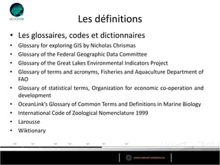 Les définitions
• Les glossaires, codes et dictionnaires
•   Glossary for exploring GIS by Nicholas Chrismas
•   Glossary of the Federal Geographic Data Committee
•   Glossary of the Great Lakes Environmental Indicators Project
•   Glossary of terms and acronyms, Fisheries and Aquaculture Department of
    FAO
•   Glossary of statistical terms, Organization for economic co-operation and
    development
•   OceanLink’s Glossary of Common Terms and Definitions in Marine Biology
•   International Code of Zoological Nomenclature 1999
•   Larousse
•   Wiktionary
 