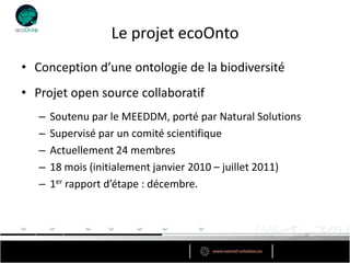 Le projet ecoOnto
• Conception d’une ontologie de la biodiversité
• Projet open source collaboratif
   –   Soutenu par le MEEDDM, porté par Natural Solutions
   –   Supervisé par un comité scientifique
   –   Actuellement 24 membres
   –   18 mois (initialement janvier 2010 – juillet 2011)
   –   1er rapport d’étape : décembre.
 