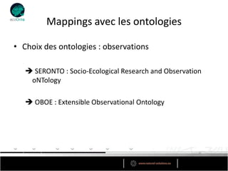 Mappings avec les ontologies

• Choix des ontologies : observations

    SERONTO : Socio-Ecological Research and Observation
    oNTology

    OBOE : Extensible Observational Ontology
 