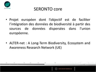 SERONTO core

• Projet européen dont l’objectif est de faciliter
  l’intégration des données de biodiversité à partir des
  sources de données dispersées dans l’union
  européenne.

• ALTER-net : A Long-Term Biodiversity, Ecosystem and
  Awareness Research Network (UE)
 