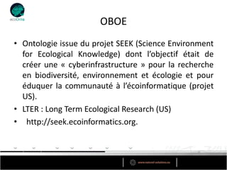 OBOE
• Ontologie issue du projet SEEK (Science Environment
  for Ecological Knowledge) dont l’objectif était de
  créer une « cyberinfrastructure » pour la recherche
  en biodiversité, environnement et écologie et pour
  éduquer la communauté à l’écoinformatique (projet
  US).
• LTER : Long Term Ecological Research (US)
• http://seek.ecoinformatics.org.
 