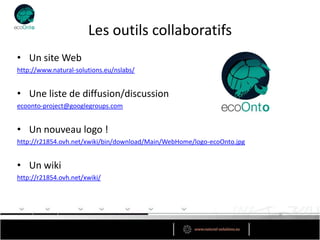 Les outils collaboratifs
• Un site Web
http://www.natural-solutions.eu/nslabs/


• Une liste de diffusion/discussion
ecoonto-project@googlegroups.com


• Un nouveau logo !
http://r21854.ovh.net/xwiki/bin/download/Main/WebHome/logo-ecoOnto.jpg


• Un wiki
http://r21854.ovh.net/xwiki/
 