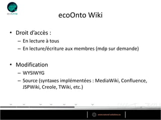 ecoOnto Wiki

• Droit d’accès :
   – En lecture à tous
   – En lecture/écriture aux membres (mdp sur demande)


• Modification
   – WYSIWYG
   – Source (syntaxes implémentées : MediaWiki, Confluence,
     JSPWiki, Creole, TWiki, etc.)
 