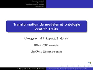 Contexte d’´tude
                                e
                            D´marche
                              e
            Transformation de mod`les
                                  e
                         Pour conclure




Transformation de mod`les et ontologie
                      e
            centr´e traits
                 e

           I.Mougenot, M.A. Laporte, E. Garnier

                        LIRMM, CEFE Montpellier


                    EcoOnto Novembre 




  I.Mougenot, M.A. Laporte, E. Garnier   Transformation de mod`les et ontologie centr´e traits
                                                              e                      e
 