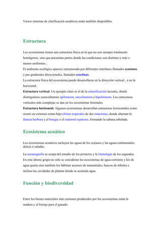 Varios sistemas de clasificación acuáticos están también disponibles.




Estructura

Los ecosistemas tienen una estructura física en la que no son siempre totalmente
homógenos, sino que presentan partes donde las condiciones son distintas y más o
menos uniformes ,
El ambiente ecológico aparece estructurado por diferentes interfases llamados ecotonos,
y por gradientes direccionales, llamados ecoclinas.
La estructura física del ecosistema puede desarrollarse en la dirección vertical , o en la
horizontal.
Estructura vertical. Un ejemplo claro es el de la estratificación lacustre, donde
distinguimos esencialmente epilimnion, mesolimnion e hipolimnion. Las estructuras
verticales más complejas se dan en los ecosistemas forestales.
Estructura horizontal. Algunos ecosistemas desarrollan estructuras horizontales como
ocurre en extensas zonas bajo climas tropicales de dos estaciones, donde alternan la
llanura herbosa y el bosque o el matorral espinoso, formando la sabana arbolada.


Ecosistema acuático

Los ecosistemas acuáticos incluyen las aguas de los océanos y las aguas continentales
dulces o saladas.

La oceanografía se ocupa del estudio de los primeros y la limnología de los segundos.
En este último grupo no sólo se consideran los ecosistemas de agua corriente y los de
agua quieta sino también los hábitats acuosos de manantiales, huecos de árboles e
incluso las cavidades de plantas donde se acumula agua.


Función y biodiversidad


Entre los bienes materiales más comunes producidos por los ecosistemas están la
madera y el forraje para el ganado.
 