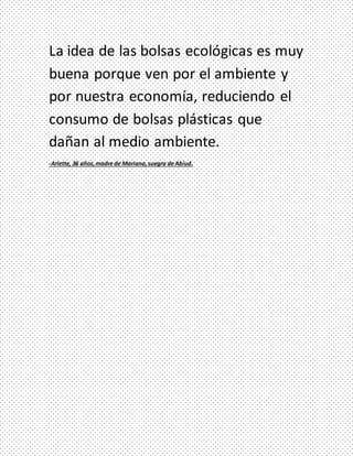 La idea de las bolsas ecológicas es muy
buena porque ven por el ambiente y
por nuestra economía, reduciendo el
consumo de bolsas plásticas que
dañan al medio ambiente.
-Arlette, 36 años,madre de Mariana,suegra de Abiud.
 