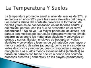 La temperatura promedio anual al nivel del mar es de 27ºc, y se calcula en unos 22ºc para las cimas elevadas del parque. Los vientos alisios del nordeste provocan la formación de nieblas y frentes de condensación en las laderas central y oriental del parque, con las que se presentan en el cerro denominado “ No se ve ”.La mayor partes de los suelos  del parque son mollisos de estructura comparativamente simple, desarrollados sobre los materiales aluviales y coluviales en colinas y cerros. Existen enclaves de tropepts en valles aluviales y coluviales y lagunas de colmatación con mayor o menor contenido de sales (aquepts), como es el caso de los valles de concha y neguanje, que corresponden a antiguos manglares. Los suelos menos evolucionados (entisoles) se hallan en parajes con fuerte declive o donde han ocurrido procesos erosivos ( orthents) y en las playas (psamments).La Temperatura Y Suelos