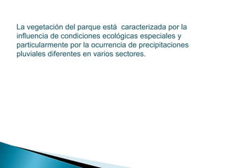    La vegetación del parque está  caracterizada por la influencia de condiciones ecológicas especiales y particularmente por la ocurrencia de precipitaciones pluviales diferentes en varios sectores.