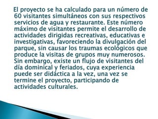 El proyecto se ha calculado para un número de 60 visitantes simultáneos con sus respectivos servicios de agua y restaurante. Este número máximo de visitantes permite el desarrollo de actividades dirigidas recreativas, educativas e investigativas, favoreciendo la divulgación del parque, sin causar los traumas ecológicos que produce la visitas de grupos muy numerosos. Sin embargo, existe un flujo de visitantes del día dominical y feriados, cuya experiencia puede ser didáctica a la vez, una vez se termine el proyecto, participando de actividades culturales.