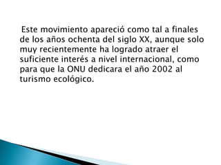    Este movimiento apareció como tal a finales de los años ochenta del siglo XX, aunque solo muy recientemente ha logrado atraer el suficiente interés a nivel internacional, como para que la ONU dedicara el año 2002 al turismo ecológico. 