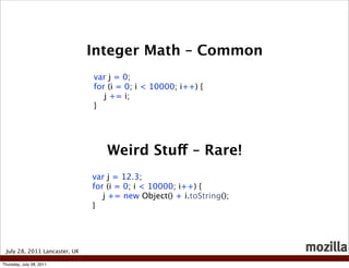 Integer Math – Common
                               var j = 0;
                               for (i = 0; i < 10000; i++) {
                                  j += i;
                               }




                                  Weird Stuff – Rare!
                               var j = 12.3;
                               for (i = 0; i < 10000; i++) {
                                  j += new Object() + i.toString();
                               }




 July 28, 2011 Lancaster, UK

Thursday, July 28, 2011
 
