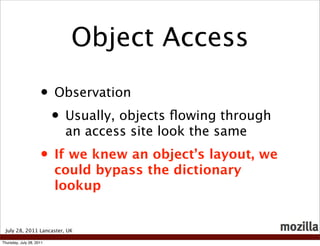 Object Access

                     • Observation
                      • Usually, objects ﬂowing through
                           an access site look the same
                     • If we knew an object’s layout, we
                          could bypass the dictionary
                          lookup


 July 28, 2011 Lancaster, UK

Thursday, July 28, 2011
 