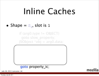 Inline Caches
          • Shape = S , slot is 1
                                1

                          if (arg0.type != OBJECT)
                            goto slow_property;
                          JSObject *obj = arg0.data;




                          goto property_ic;
 July 28, 2011 Lancaster, UK

Thursday, July 28, 2011
 