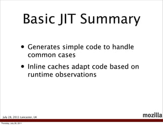 Basic JIT Summary

                     • Generates simple code to handle
                          common cases
                     • Inline caches adapt code based on
                          runtime observations




 July 28, 2011 Lancaster, UK

Thursday, July 28, 2011
 