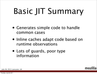 Basic JIT Summary

                     • Generates simple code to handle
                          common cases
                     • Inline caches adapt code based on
                          runtime observations
                     • Lots of guards, poor type
                          information


 July 28, 2011 Lancaster, UK

Thursday, July 28, 2011
 