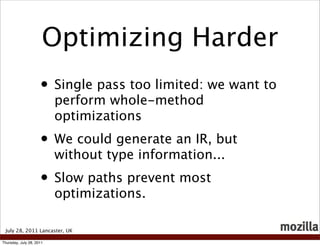 Optimizing Harder
                     • Single pass too limited: we want to
                          perform whole-method
                          optimizations
                     • We could generate an IR, but
                          without type information...
                     • Slow paths prevent most
                          optimizations.

 July 28, 2011 Lancaster, UK

Thursday, July 28, 2011
 