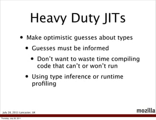 Heavy Duty JITs
                     •    Make optimistic guesses about types
                          •   Guesses must be informed
                              •   Don’t want to waste time compiling
                                  code that can’t or won’t run
                          •   Using type inference or runtime
                              proﬁling



 July 28, 2011 Lancaster, UK

Thursday, July 28, 2011
 