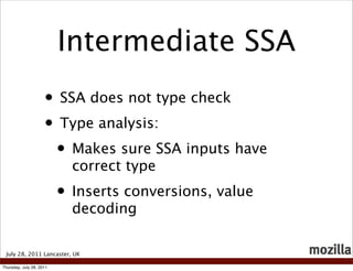 Intermediate SSA
                     • SSA does not type check
                     • Type analysis:
                      • Makes sure SSA inputs have
                            correct type
                          • Inserts conversions, value
                            decoding

 July 28, 2011 Lancaster, UK

Thursday, July 28, 2011
 