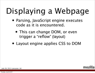 Displaying a Webpage
                     • Parsing, JavaScript engine executes
                          code as it is encountered.
                          • This can change DOM, or even
                            trigger a “reﬂow” (layout)
                     • Layout engine applies CSS to DOM


 July 28, 2011 Lancaster, UK

Thursday, July 28, 2011
 