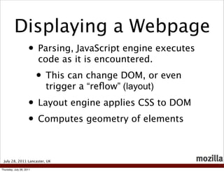 Displaying a Webpage
                     • Parsing, JavaScript engine executes
                          code as it is encountered.
                          • This can change DOM, or even
                            trigger a “reﬂow” (layout)
                     • Layout engine applies CSS to DOM
                     • Computes geometry of elements

 July 28, 2011 Lancaster, UK

Thursday, July 28, 2011
 