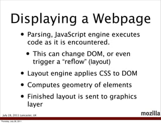 Displaying a Webpage
                     • Parsing, JavaScript engine executes
                          code as it is encountered.
                          • This can change DOM, or even
                            trigger a “reﬂow” (layout)
                     • Layout engine applies CSS to DOM
                     • Computes geometry of elements
                     • Finished layout is sent to graphics
                          layer
 July 28, 2011 Lancaster, UK

Thursday, July 28, 2011
 