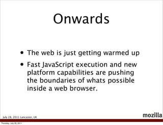 Onwards

                    • The web is just getting warmed up
                    • Fast JavaScript execution and new
                          platform capabilities are pushing
                          the boundaries of whats possible
                          inside a web browser.



 July 28, 2011 Lancaster, UK

Thursday, July 28, 2011
 