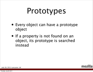 Prototypes
                    • Every object can have a prototype
                          object
                    • If a property is not found on an
                          object, its prototype is searched
                          instead




 July 28, 2011 Lancaster, UK

Thursday, July 28, 2011
 