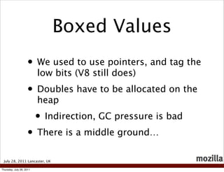 Boxed Values
                    • We used to use pointers, and tag the
                          low bits (V8 still does)
                    • Doubles have to be allocated on the
                          heap
                          • Indirection, GC pressure is bad
                    • There is a middle ground…
 July 28, 2011 Lancaster, UK

Thursday, July 28, 2011
 