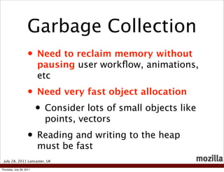 Garbage Collection
                    • Need to reclaim memory without
                          pausing user workﬂow, animations,
                          etc
                    • Need very fast object allocation
                     • Consider lots of small objects like
                           points, vectors
                    • Reading and writing to the heap
                          must be fast
 July 28, 2011 Lancaster, UK

Thursday, July 28, 2011
 
