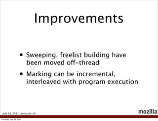 Improvements

                    • Sweeping, freelist building have
                          been moved off-thread
                    • Marking can be incremental,
                          interleaved with program execution



 July 28, 2011 Lancaster, UK

Thursday, July 28, 2011
 