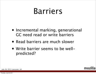 Barriers

                    • Incremental marking, generational
                          GC need read or write barriers
                    • Read barriers are much slower
                    • Write barrier seems to be well-
                          predicted?


 July 28, 2011 Lancaster, UK

Thursday, July 28, 2011
 