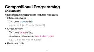 Compositional Programming
8
• Intersection types
• Merge operator
• First-class traits
Compose types with &
e.g. {a : A} & {b : B} == {a : A ; b : B}
Compose terms with ,,
Introductory structure of intersection types
e.g. 1 ,, true has type Int & Bool
Background
Novel programming paradigm featuring modularity
 