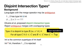 Disjoint Intersection Types*
Background
11
Languages with the merge operator may be ambiguous
1 ,, 2 has type Int & Int
(1 , , 2) + 3 ⟶ ???
Oliveira et al. proposed disjoint intersection types
Reject ambiguous merges with overlapping types
Type is disjoint to type (i.e. )
A B A * B ≐
For all type if and then
C A <: C B <: C C ∼
𝖳
𝗈
𝗉
Type equivalence
Int is the common supertype of Int itself
Int * Int, therefore 1 ,, 2 is rejected
*Bruno C. d. S. Oliveira, Zhiyuan Shi, and João Alpuim. Disjoint intersection types.

In International Conference on Functional Programming (ICFP), 2016.
 