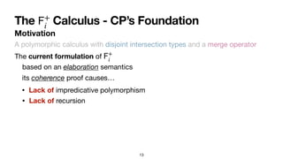 13
Motivation
The Calculus - CP’s Foundation
𝖥
+
i
A polymorphic calculus with disjoint intersection types and a merge operator
The current formulation of
𝖥
+
i
• Lack of impredicative polymorphism
• Lack of recursion
its coherence proof causes…
based on an elaboration semantics
 