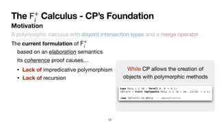 13
Motivation
The Calculus - CP’s Foundation
𝖥
+
i
A polymorphic calculus with disjoint intersection types and a merge operator
The current formulation of
𝖥
+
i
• Lack of impredicative polymorphism
• Lack of recursion
While CP allows the creation of

objects with polymorphic methods
its coherence proof causes…
based on an elaboration semantics
 