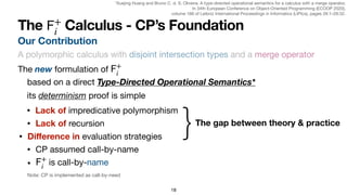 18
Our Contribution
The Calculus - CP’s Foundation
𝖥
+
i
The new formulation of
𝖥
+
i
its determinism proof is simple
based on a direct Type-Directed Operational Semantics*
• CP assumed call-by-name
• is call-by-name
𝖥
+
i
}The gap between theory & practice
• Lack of impredicative polymorphism
• Lack of recursion
• Di
ff
erence in evaluation strategies
A polymorphic calculus with disjoint intersection types and a merge operator
Note: CP is implemented as call-by-need
*Xuejing Huang and Bruno C. d. S. Oliveira. A type-directed operational semantics for a calculus with a merge operator.

In 34th European Conference on Object-Oriented Programming (ECOOP 2020),

volume 166 of Leibniz International Proceedings in Informatics (LIPIcs), pages 26:1–26:32.
 