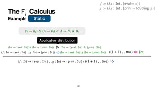 The Calculus
𝖥
+
i
Example
23
((1 + 1) , ,
𝗍
𝗋
𝗎
𝖾
) ⇒
(f :
𝖨
𝗇
𝗍
→ {
𝖾
𝗏
𝖺
𝗅
:
𝖨
𝗇
𝗍
} , , g :
𝖨
𝗇
𝗍
→ {
𝗉
𝗋
𝗂
𝗇
𝗍
:
𝖲
𝗍
𝗋
}) ⇒(
𝖨
𝗇
𝗍
→ {
𝖾
𝗏
𝖺
𝗅
:
𝖨
𝗇
𝗍
}) (
𝖨
𝗇
𝗍
→ {
𝗉
𝗋
𝗂
𝗇
𝗍
:
𝖲
𝗍
𝗋
})
&
(f :
𝖨
𝗇
𝗍
→ {
𝖾
𝗏
𝖺
𝗅
:
𝖨
𝗇
𝗍
} , , g :
𝖨
𝗇
𝗍
→ {
𝗉
𝗋
𝗂
𝗇
𝗍
:
𝖲
𝗍
𝗋
})
g := (λx :
𝖨
𝗇
𝗍
. {
𝗉
𝗋
𝗂
𝗇
𝗍
=
𝗍
𝗈
𝖲
𝗍
𝗋
𝗂
𝗇
𝗀
x})
f := (λx :
𝖨
𝗇
𝗍
. {
𝖾
𝗏
𝖺
𝗅
= x})
Static
((1 + 1) , ,
𝗍
𝗋
𝗎
𝖾
) ⇐
⊳
Applicative distribution
𝖨
𝗇
𝗍
→ {
𝖾
𝗏
𝖺
𝗅
:
𝖨
𝗇
𝗍
} & {
𝗉
𝗋
𝗂
𝗇
𝗍
:
𝖲
𝗍
𝗋
}
(
𝖨
𝗇
𝗍
→ {
𝖾
𝗏
𝖺
𝗅
:
𝖨
𝗇
𝗍
}) (
𝖨
𝗇
𝗍
→ {
𝗉
𝗋
𝗂
𝗇
𝗍
:
𝖲
𝗍
𝗋
})
&
(A → B1) & (A → B2) <: A → B1 & B2
𝖨
𝗇
𝗍
 