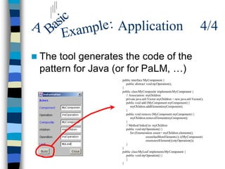 ic
A Bas xample : Application                                                      4/4
     E
n The tool generates the code of the
 pattern for Java (or for PaLM, …)
                    public interface MyComponent {
                      public abstract void myOperation();
                    }
                    public class MyComposite implements MyComponent {
                      // Association: myChildren
                      private java.util.Vector myChildren = new java.util.Vector();
                      public void add (MyComponent myComponent) {
                          myChildren.addElement(myComponent);
                      }
                      public void remove (MyComponent myComponent) {
                          myChildren.removeElement(myComponent);
                      }
                      // Method linked to: myChildren
                      public void myOperation() {
                          for (Enumeration enum= myChildren.elements();
                                      enum.hasMoreElements (); ((MyComponent)
                                      enum.nextElement()).myOperation());
                      }
                    }
                    public class MyLeaf implements MyComponent {
                      public void myOperation() {
                      }
                    }
 