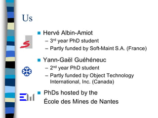 Us
     n   Hervé Albin-Amiot
         – 3rd year PhD student
         – Partly funded by Soft-Maint S.A. (France)

     n   Yann-Gaël Guéhéneuc
         – 2nd year PhD student
         – Partly funded by Object Technology
           International, Inc. (Canada)

     n   PhDs hosted by the
         École des Mines de Nantes
 