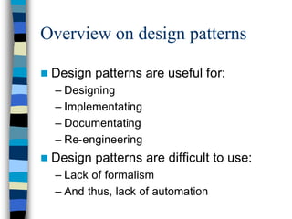 Overview on design patterns

n Design   patterns are useful for:
  – Designing
  – Implementating
  – Documentating
  – Re-engineering
n Design   patterns are difficult to use:
  – Lack of formalism
  – And thus, lack of automation
 