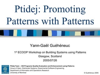 Yann-Gaël Guéhéneuc
© Guéhéneuc 2005
Ptidej Team – OO Programs Quality Evaluation and Enhancement using Patterns
Group of Open, Distributed Systems, Experimental Software Engineering
Department of Informatics and Operations Research
University of Montreal
GEODES
Ptidej: Promoting
Patterns with Patterns
1st ECOOP Workshop on Building Systems using Patterns
Glasgow, Scotland
2005/07/26
 