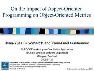 Jean-Yves Guyomarc’h and Yann-Gaël Guéhéneuc
© Guyomarc’h and Guéhéneuc 2005
Ptidej Team – OO Programs Quality Evaluation and Enhancement using Patterns
Group of Open, Distributed Systems, Experimental Software Engineering
Department of Informatics and Operations Research
University of Montreal
GEODES
On the Impact of Aspect-Oriented
Programming on Object-Oriented Metrics
9th ECOOP workshop on Quantitative Approaches
in Object-Oriented Software Engineering
Glasgow, Scotland
2005/07/25
 