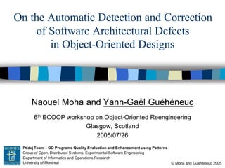 On the Automatic Detection and Correction
        of Software Architectural Defects
           in Object-Oriented Designs




             Naouel Moha and Yann-Gaël Guéhéneuc
              6th ECOOP workshop on Object-Oriented Reengineering
                              Glasgow, Scotland
                                 2005/07/26
GEODES Ptidej Team – OO Programs Quality Evaluation and Enhancement using Patterns
       Group of Open, Distributed Systems, Experimental Software Engineering
       Department of Informatics and Operations Research
       University of Montreal                                                        © Moha and Guéheneuc 2005
 