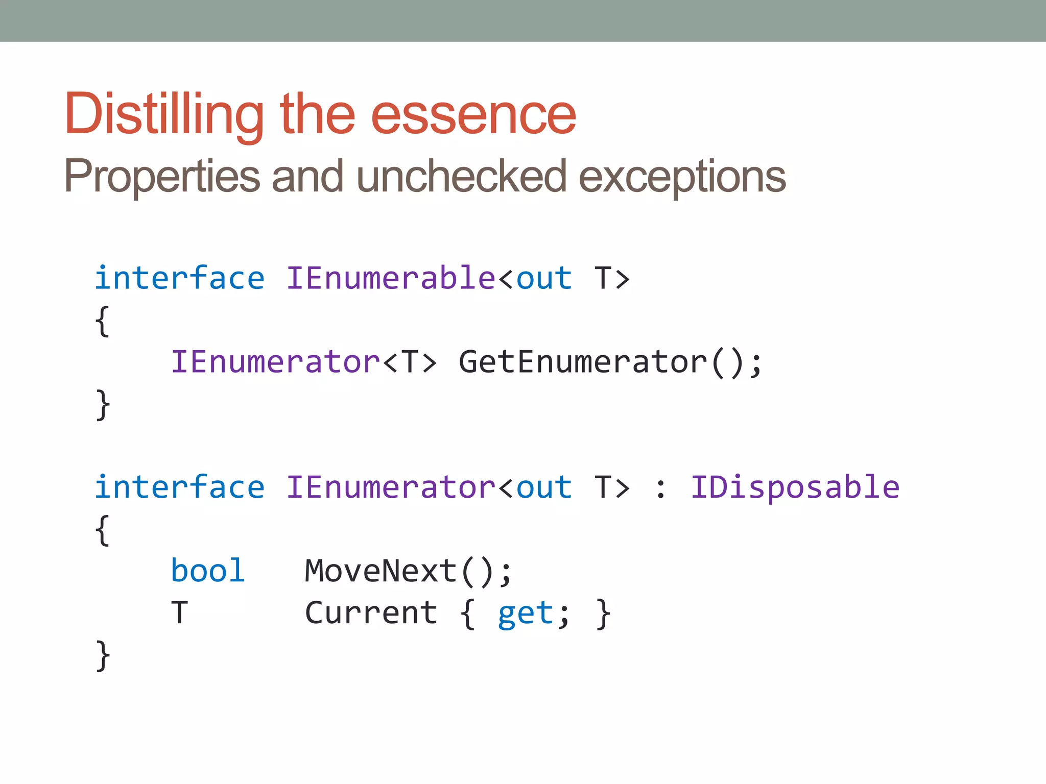 Distilling the essenceProperties and unchecked exceptionsinterfaceIEnumerable<out T>{IEnumerator<T> GetEnumerator();}interfaceIEnumerator<out T> : IDisposable{boolMoveNext();    T      Current { get; }}