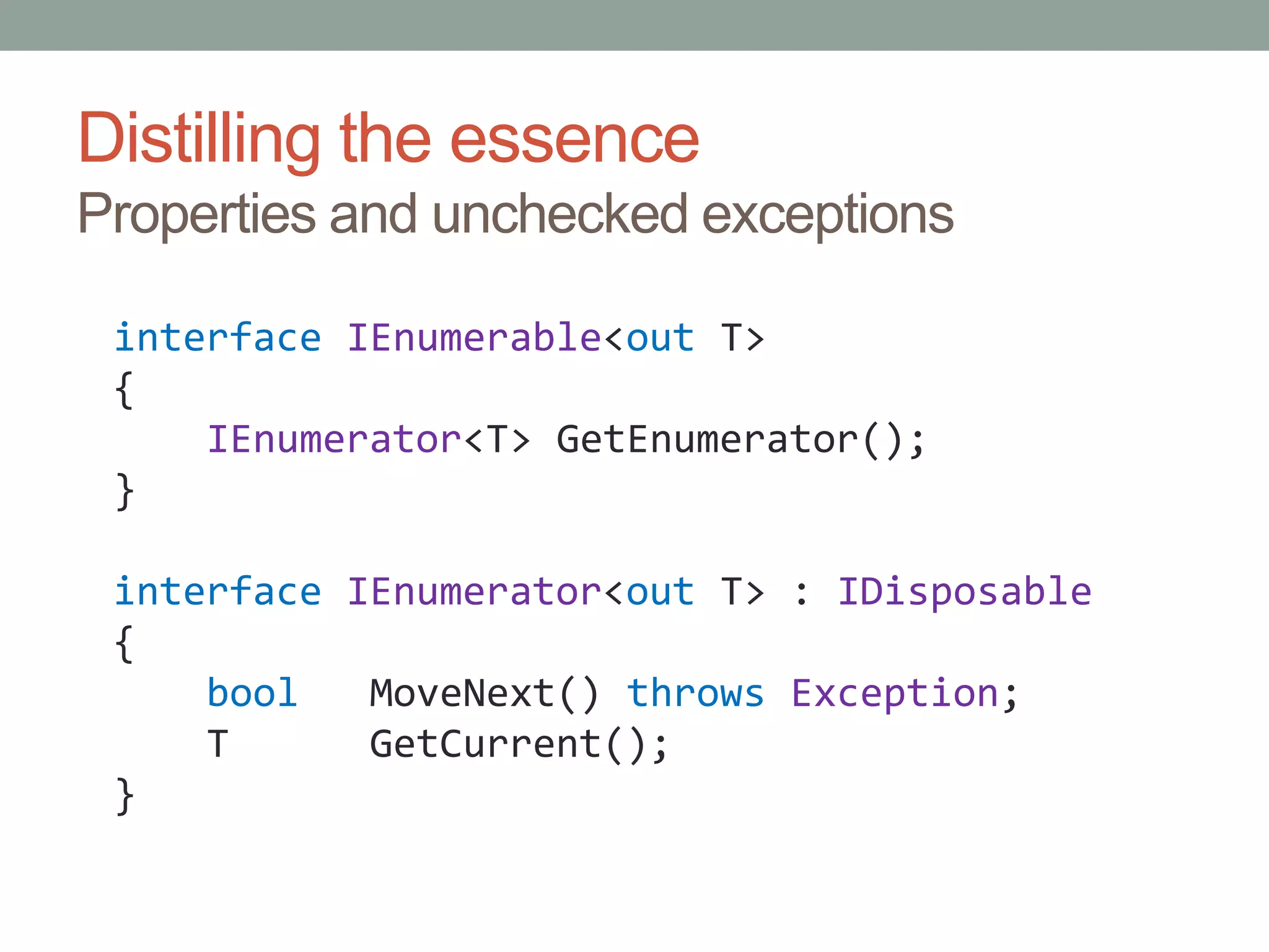 Distilling the essenceProperties and unchecked exceptionsinterfaceIEnumerable<out T>{IEnumerator<T> GetEnumerator();}interfaceIEnumerator<out T> : IDisposable{boolMoveNext() throwsException;    T      GetCurrent();}